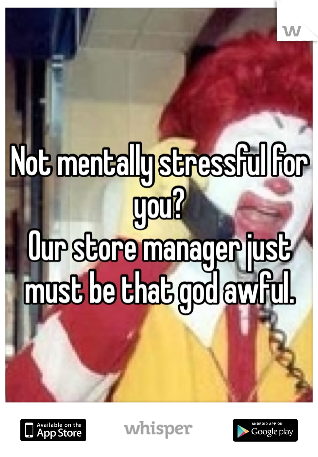 Not mentally stressful for you?
Our store manager just must be that god awful.