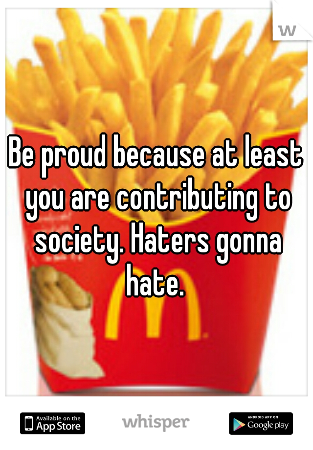 Be proud because at least you are contributing to society. Haters gonna hate. 