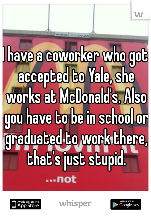 I have a coworker who got accepted to Yale, she works at McDonald's. Also you have to be in school or graduated to work there, that's just stupid.