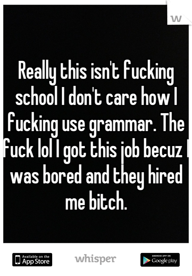 Really this isn't fucking school I don't care how I fucking use grammar. The fuck lol I got this job becuz I was bored and they hired me bitch.