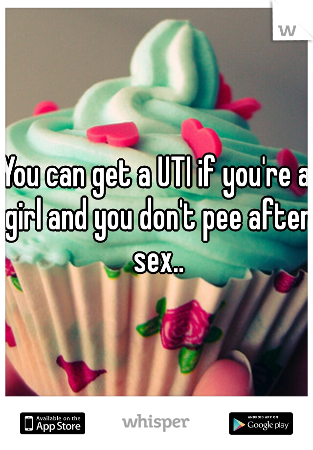 You can get a UTI if you're a girl and you don't pee after sex..