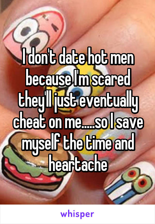 I don't date hot men because I'm scared they'll just eventually cheat on me.....so I save myself the time and heartache