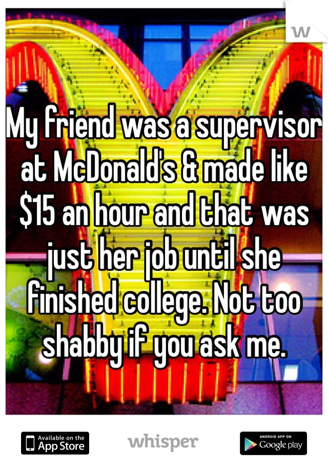 My friend was a supervisor at McDonald's & made like $15 an hour and that was just her job until she finished college. Not too shabby if you ask me.