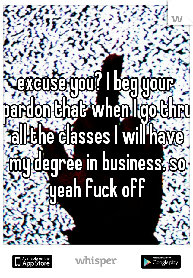 excuse you? I beg your pardon that when I go thru all the classes I will have my degree in business. so yeah fuck off