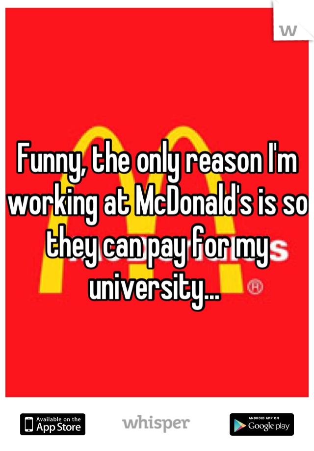 Funny, the only reason I'm working at McDonald's is so they can pay for my university... 