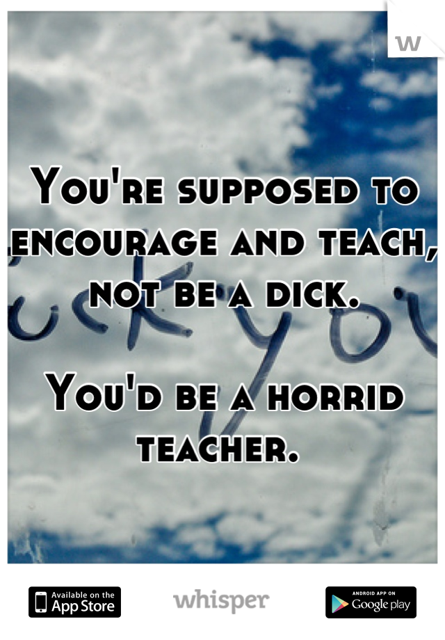 You're supposed to encourage and teach, not be a dick. 

You'd be a horrid teacher. 