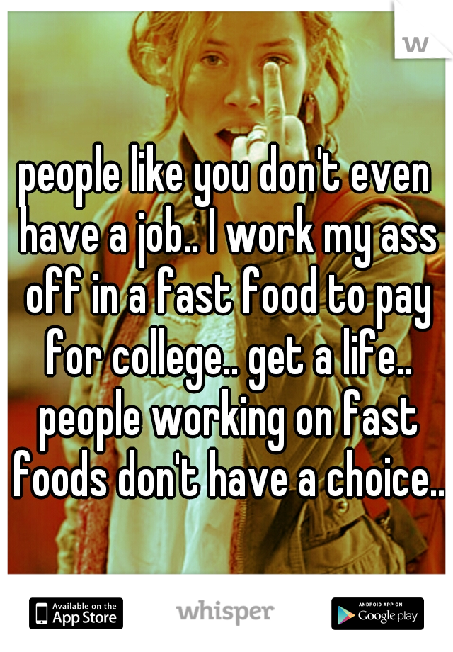 people like you don't even have a job.. I work my ass off in a fast food to pay for college.. get a life.. people working on fast foods don't have a choice..