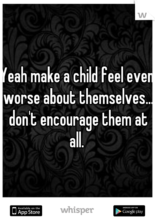 Yeah make a child feel even worse about themselves... don't encourage them at all. 