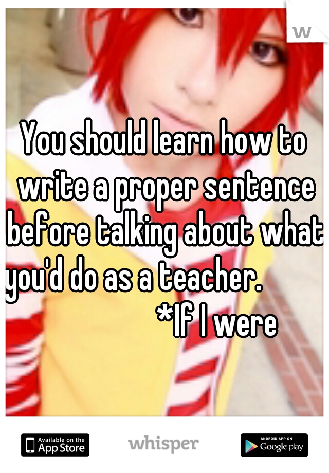 You should learn how to write a proper sentence before talking about what you'd do as a teacher.                          *If I were