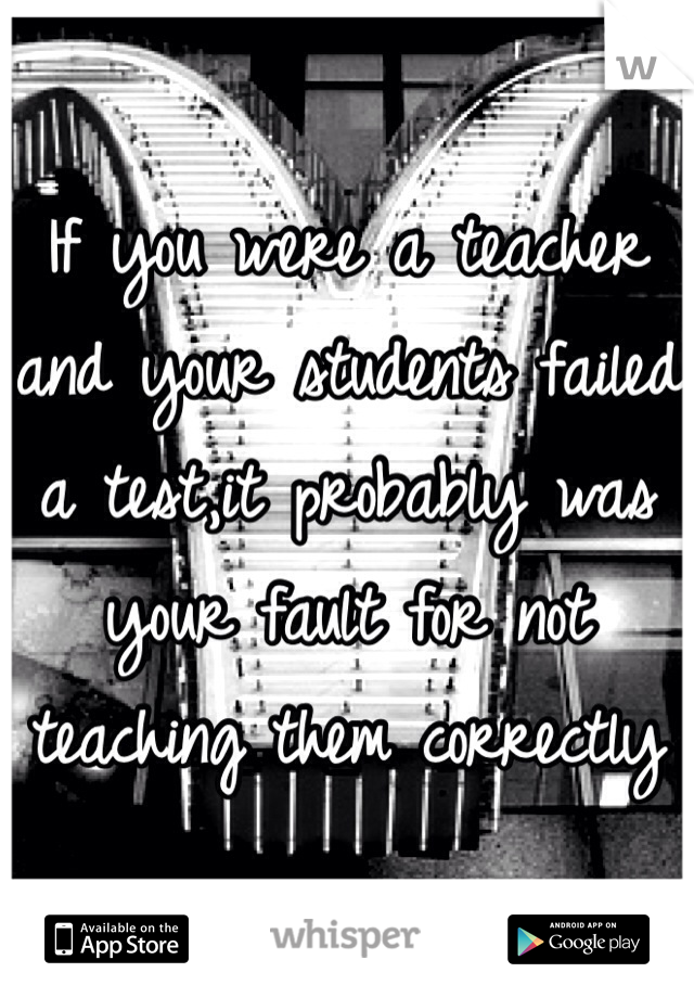 If you were a teacher and your students failed a test,it probably was your fault for not teaching them correctly 