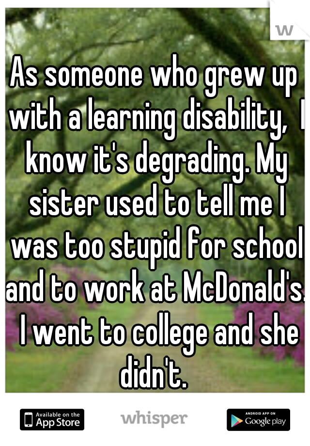 As someone who grew up with a learning disability,  I know it's degrading. My sister used to tell me I was too stupid for school and to work at McDonald's.  I went to college and she didn't. 