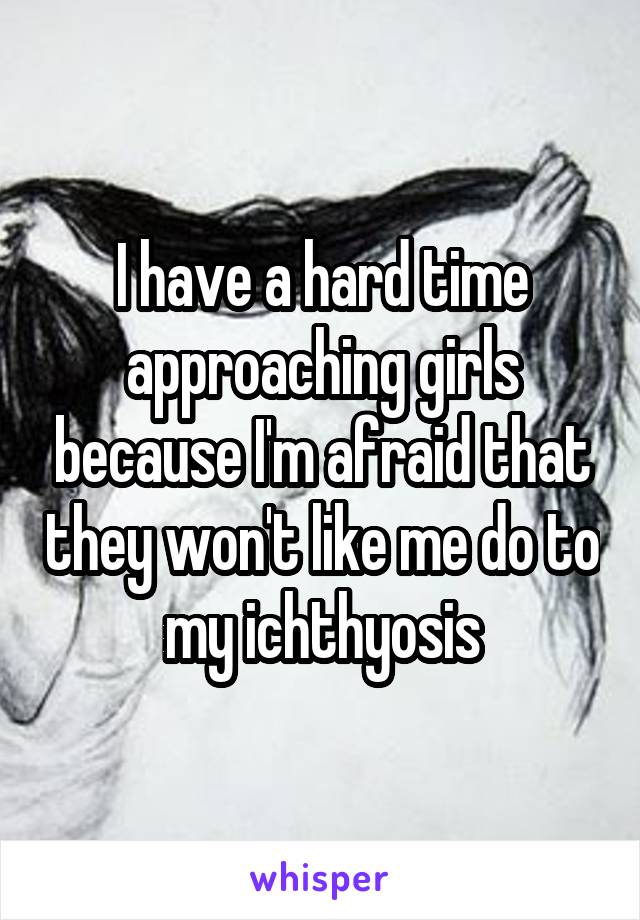 I have a hard time approaching girls because I'm afraid that they won't like me do to my ichthyosis