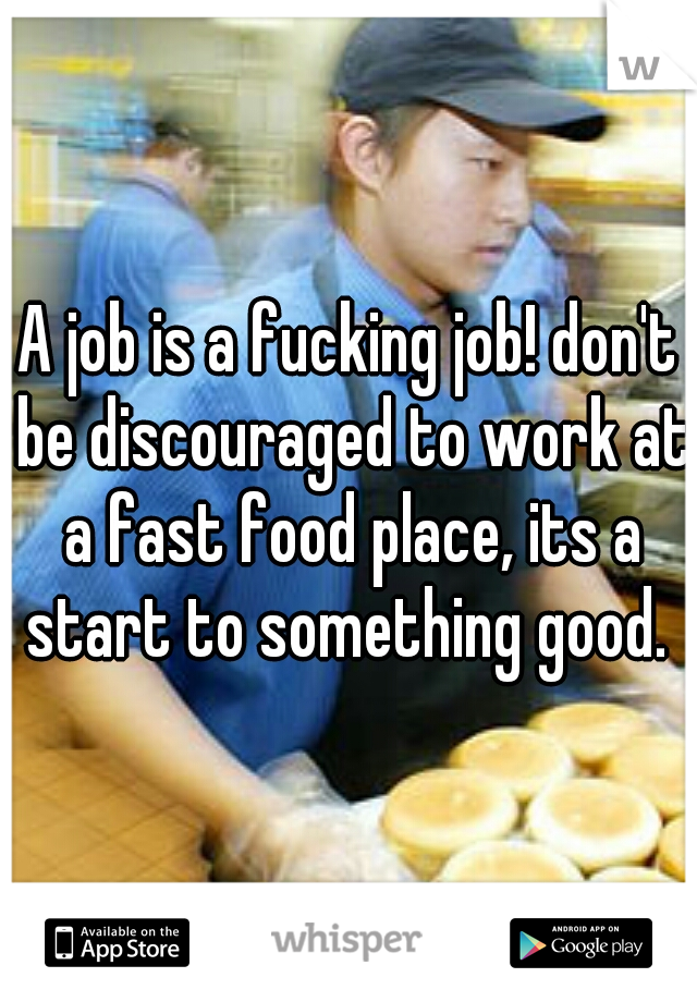 A job is a fucking job! don't be discouraged to work at a fast food place, its a start to something good. 