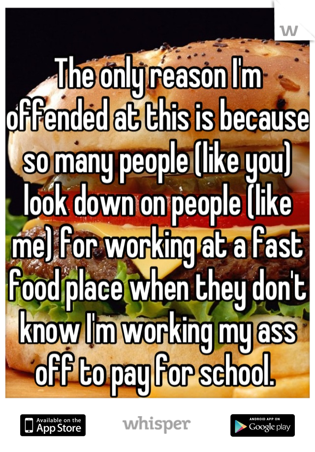 The only reason I'm offended at this is because so many people (like you) look down on people (like me) for working at a fast food place when they don't know I'm working my ass off to pay for school. 