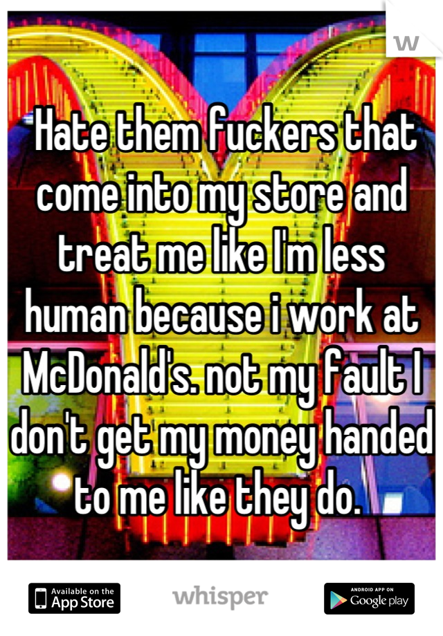  Hate them fuckers that come into my store and treat me like I'm less human because i work at McDonald's. not my fault I don't get my money handed to me like they do. 