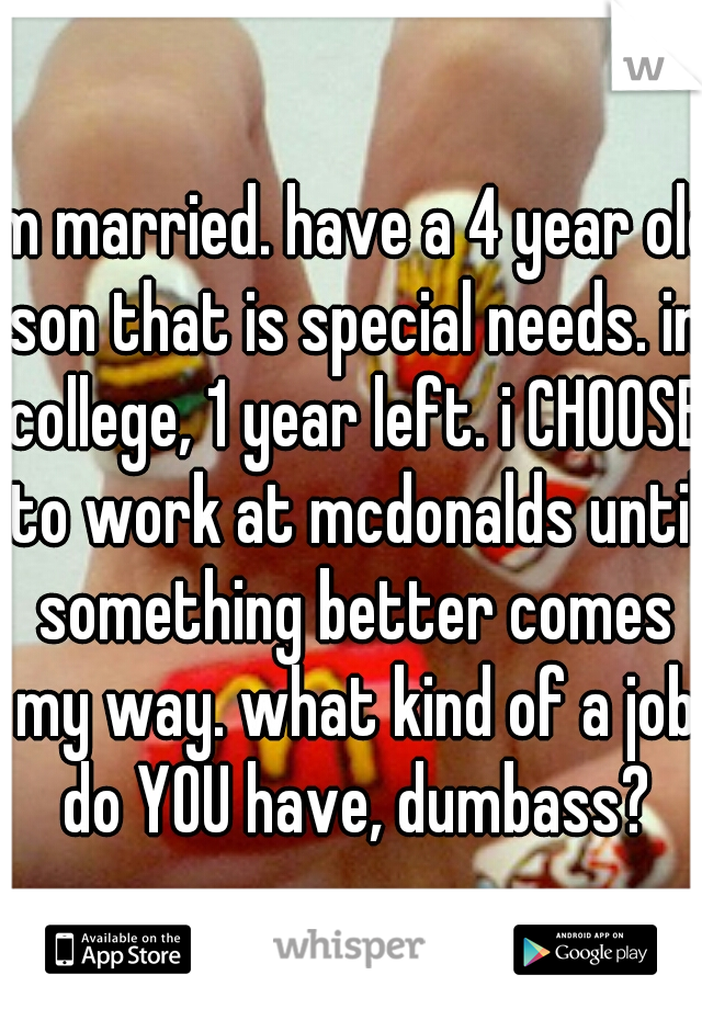 im married. have a 4 year old son that is special needs. in college, 1 year left. i CHOOSE to work at mcdonalds until something better comes my way. what kind of a job do YOU have, dumbass?