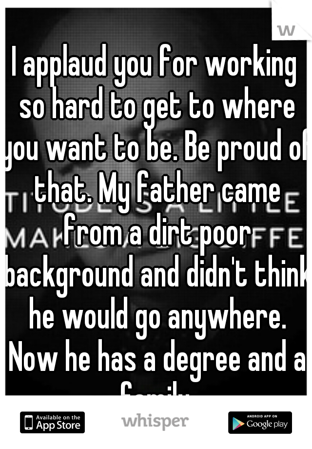 I applaud you for working so hard to get to where you want to be. Be proud of that. My father came from a dirt poor background and didn't think he would go anywhere. Now he has a degree and a family.