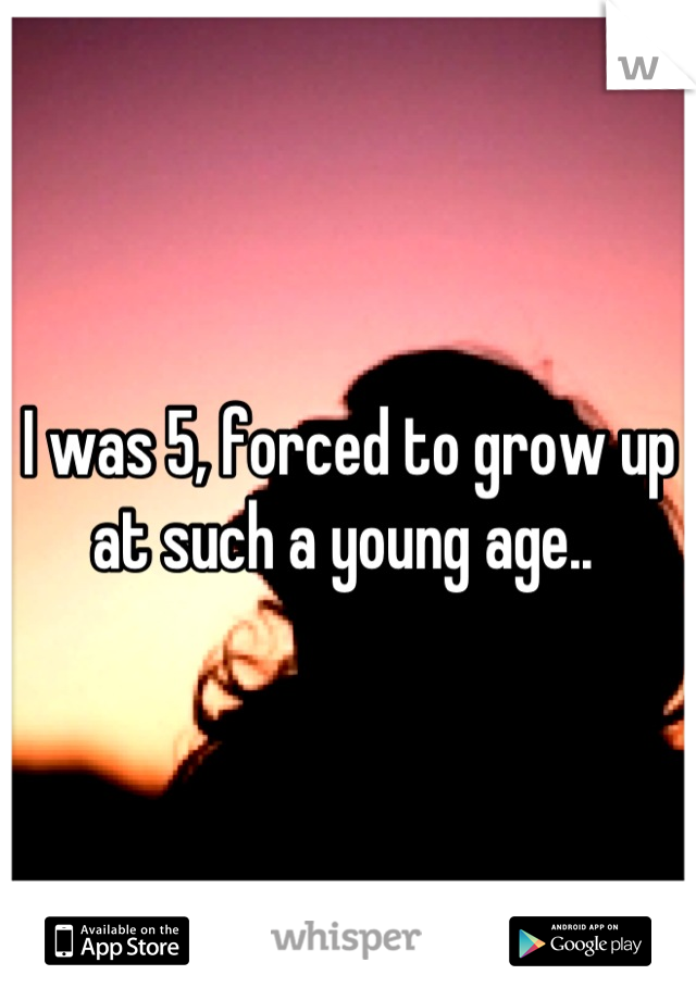 I was 5, forced to grow up at such a young age.. 