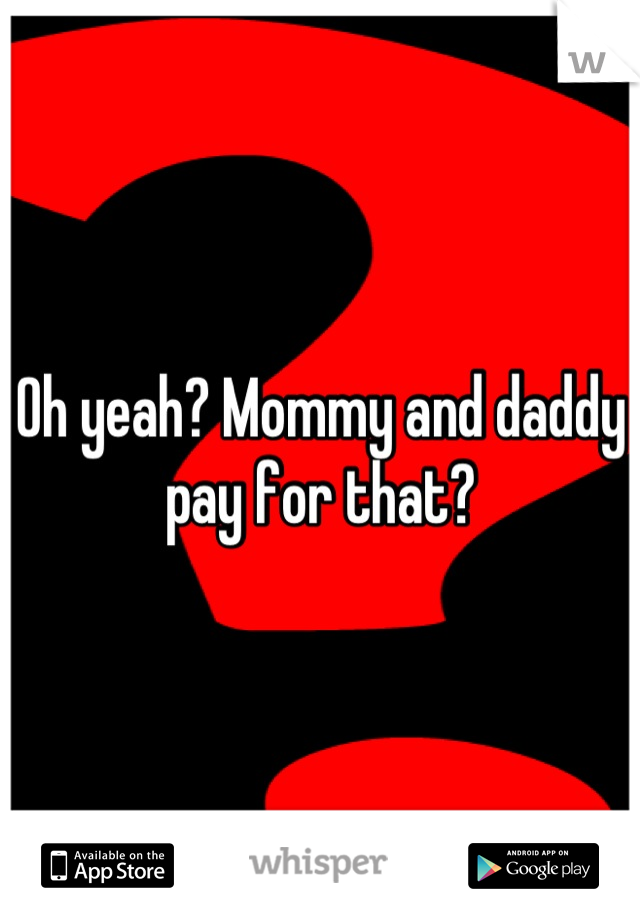 Oh yeah? Mommy and daddy pay for that?