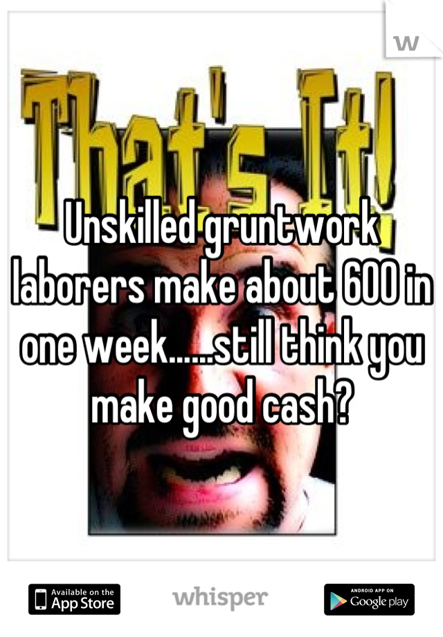 Unskilled gruntwork laborers make about 600 in one week......still think you make good cash?