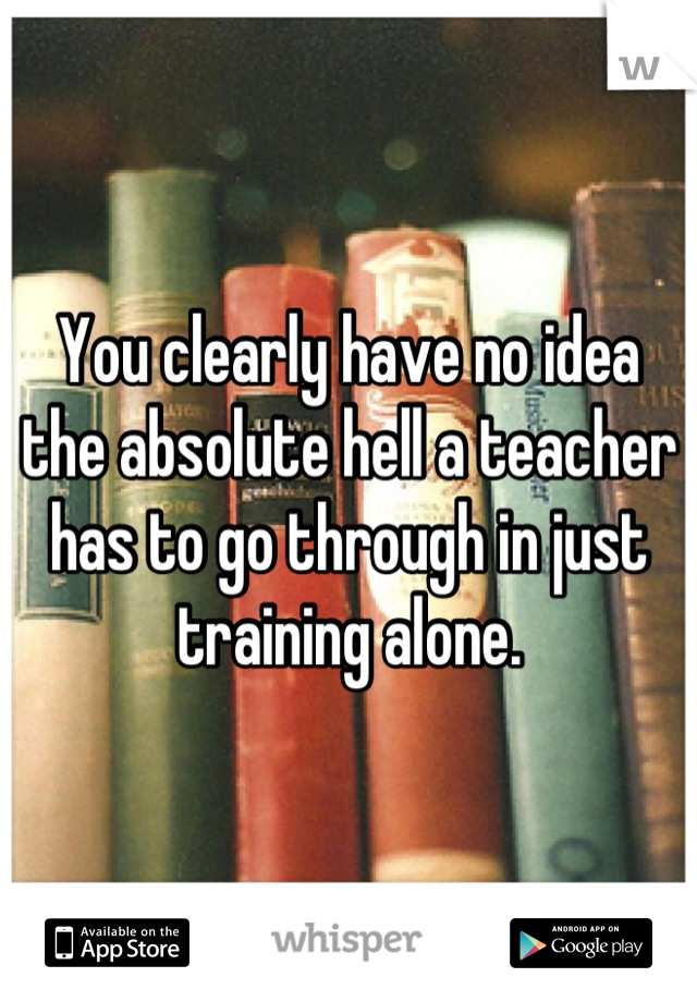 You clearly have no idea the absolute hell a teacher has to go through in just training alone.