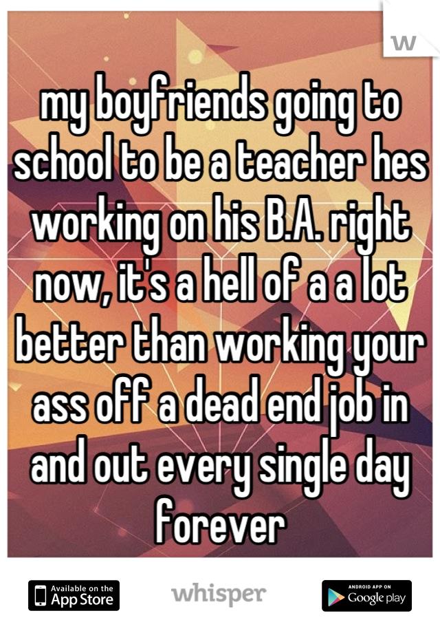 my boyfriends going to school to be a teacher hes working on his B.A. right now, it's a hell of a a lot better than working your ass off a dead end job in and out every single day forever