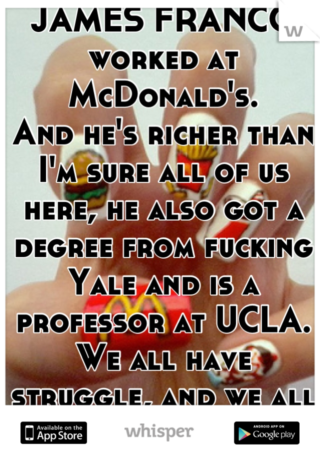 JAMES FRANCO worked at McDonald's.
And he's richer than I'm sure all of us here, he also got a degree from fucking Yale and is a professor at UCLA.
We all have struggle, and we all have potential!!!
