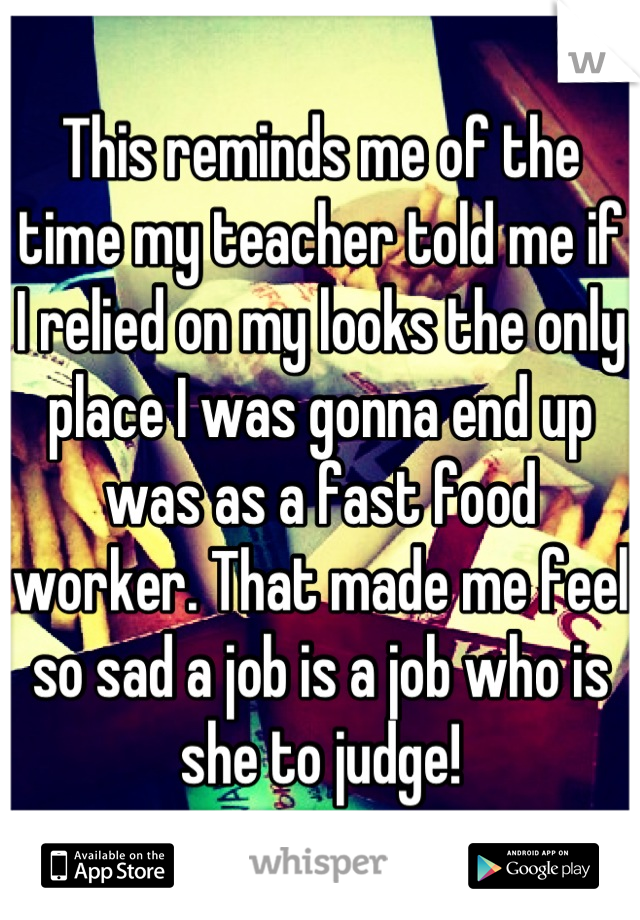 This reminds me of the time my teacher told me if I relied on my looks the only place I was gonna end up was as a fast food worker. That made me feel so sad a job is a job who is she to judge!