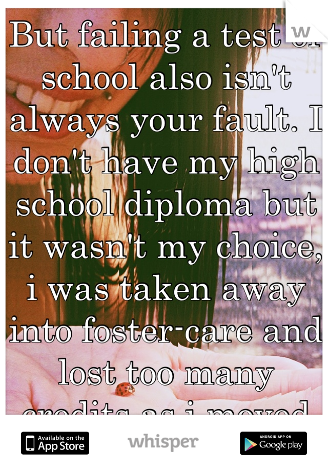 But failing a test or school also isn't always your fault. I don't have my high school diploma but it wasn't my choice, i was taken away into foster-care and lost too many credits as i moved around.