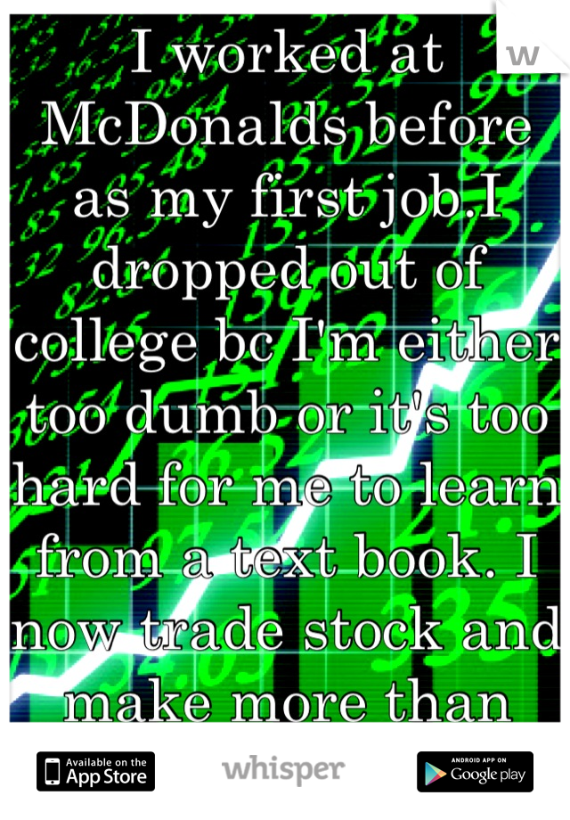 I worked at McDonalds before as my first job.I dropped out of college bc I'm either  too dumb or it's too hard for me to learn from a text book. I now trade stock and make more than any teacher I know