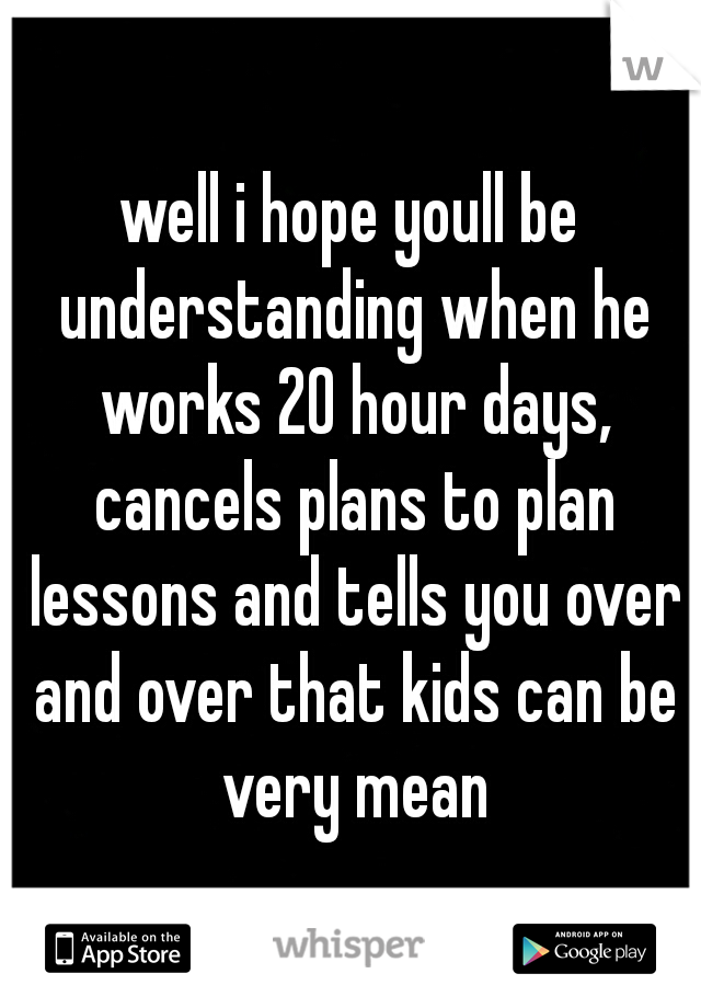 well i hope youll be understanding when he works 20 hour days, cancels plans to plan lessons and tells you over and over that kids can be very mean