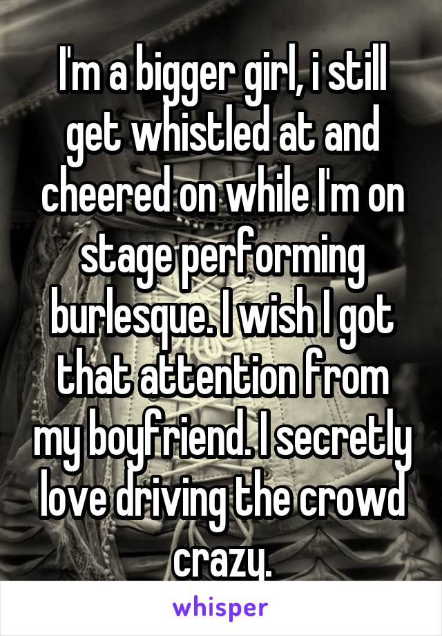 I'm a bigger girl, i still get whistled at and cheered on while I'm on stage performing burlesque. I wish I got that attention from my boyfriend. I secretly love driving the crowd crazy.