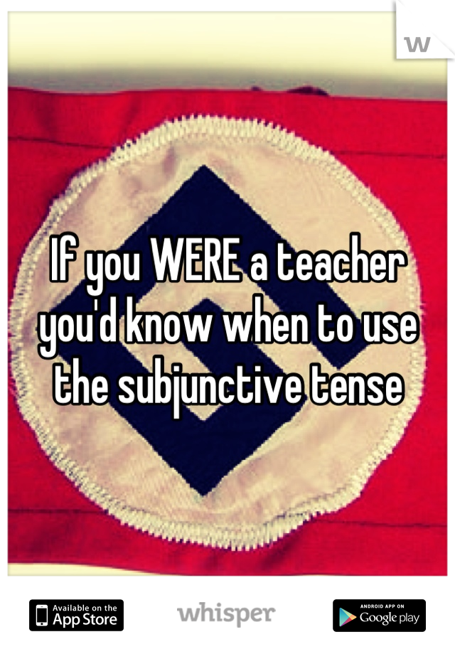 If you WERE a teacher
you'd know when to use 
the subjunctive tense