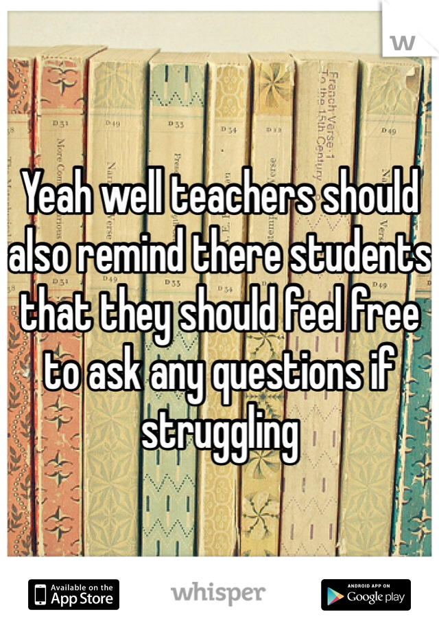 Yeah well teachers should also remind there students that they should feel free to ask any questions if struggling 