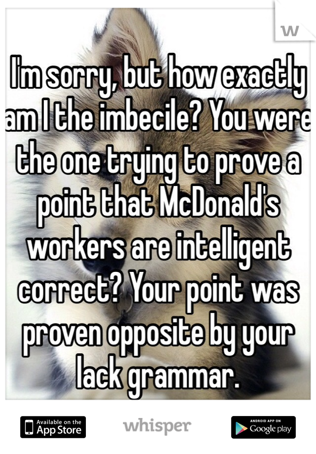 I'm sorry, but how exactly am I the imbecile? You were the one trying to prove a point that McDonald's workers are intelligent correct? Your point was proven opposite by your lack grammar.