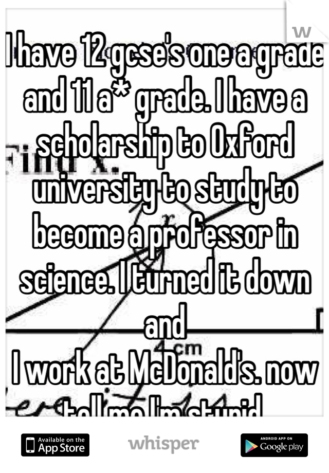 I have 12 gcse's one a grade and 11 a* grade. I have a scholarship to Oxford university to study to become a professor in science. I turned it down  and 
I work at McDonald's. now tell me I'm stupid.