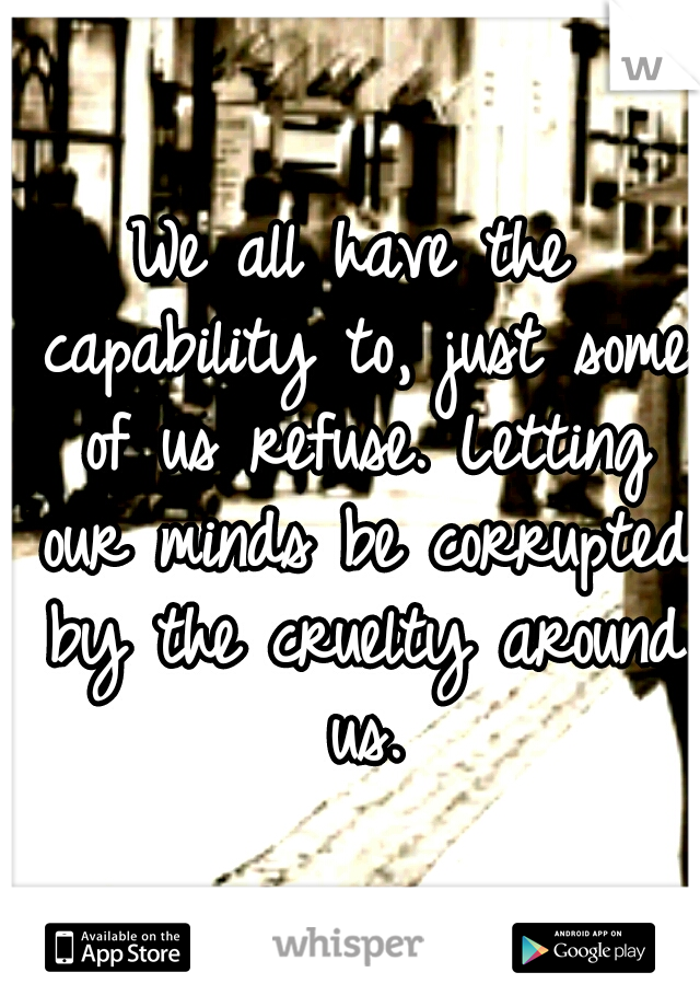 We all have the capability to, just some of us refuse. Letting our minds be corrupted by the cruelty around us.