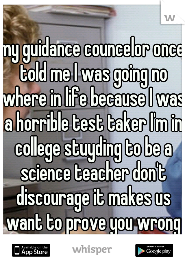 my guidance councelor once told me I was going no where in life because I was a horrible test taker I'm in college stuyding to be a science teacher don't discourage it makes us want to prove you wrong