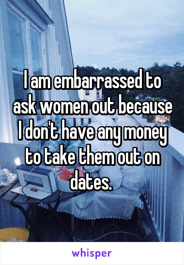 I am embarrassed to ask women out because I don't have any money to take them out on dates. 