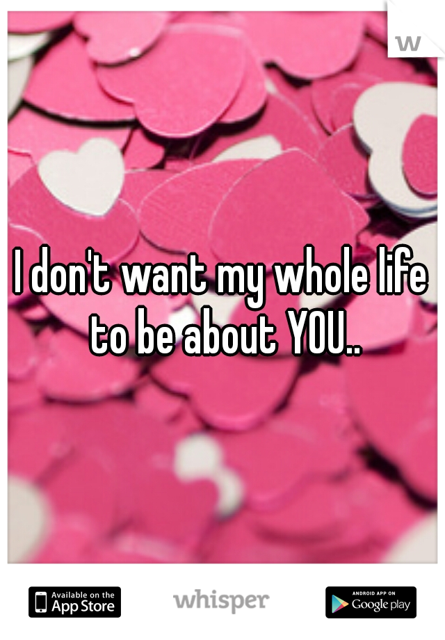 I don't want my whole life to be about YOU..