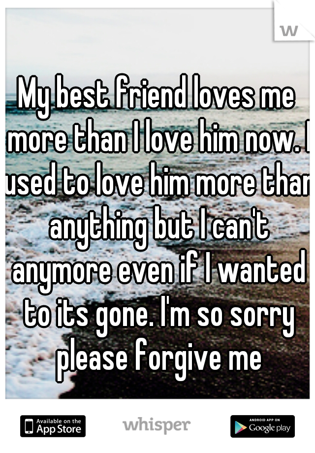 My best friend loves me more than I love him now. I used to love him more than anything but I can't anymore even if I wanted to its gone. I'm so sorry please forgive me