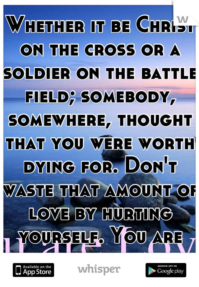 Whether it be Christ on the cross or a soldier on the battle field; somebody, somewhere, thought that you were worth dying for. Don't waste that amount of love by hurting yourself. You are loved.