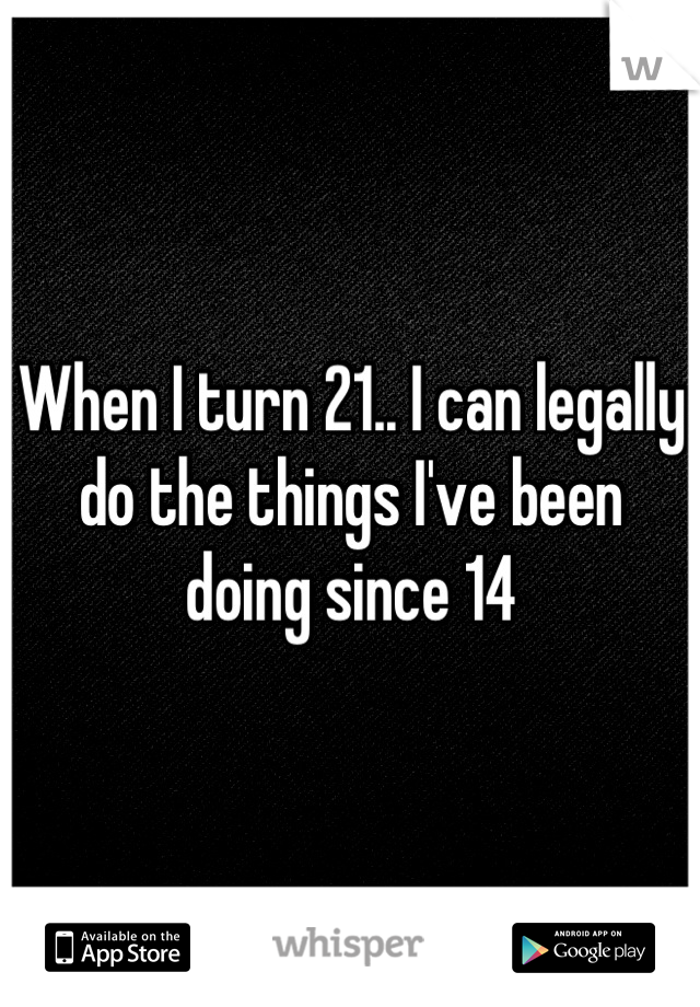 When I turn 21.. I can legally do the things I've been doing since 14
