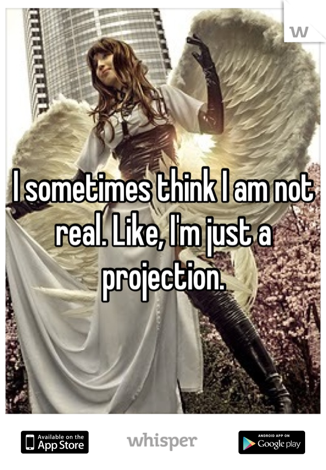 I sometimes think I am not real. Like, I'm just a projection.