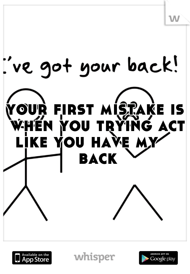 your first mistake is when you trying act like you have my     back