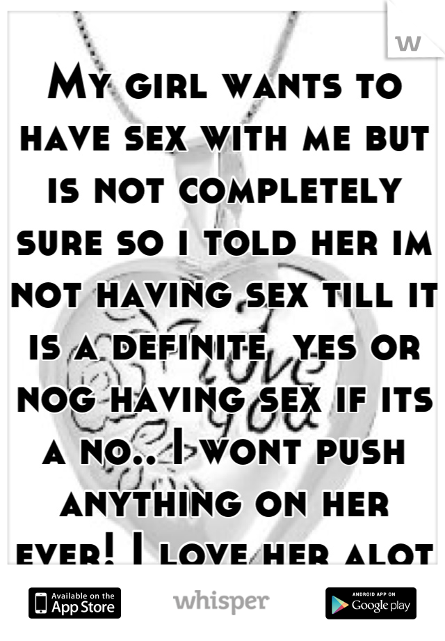 My girl wants to have sex with me but is not completely sure so i told her im not having sex till it is a definite  yes or nog having sex if its a no.. I wont push anything on her ever! I love her alot