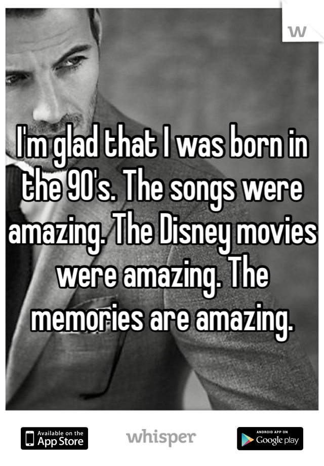I'm glad that I was born in the 90's. The songs were amazing. The Disney movies were amazing. The memories are amazing.