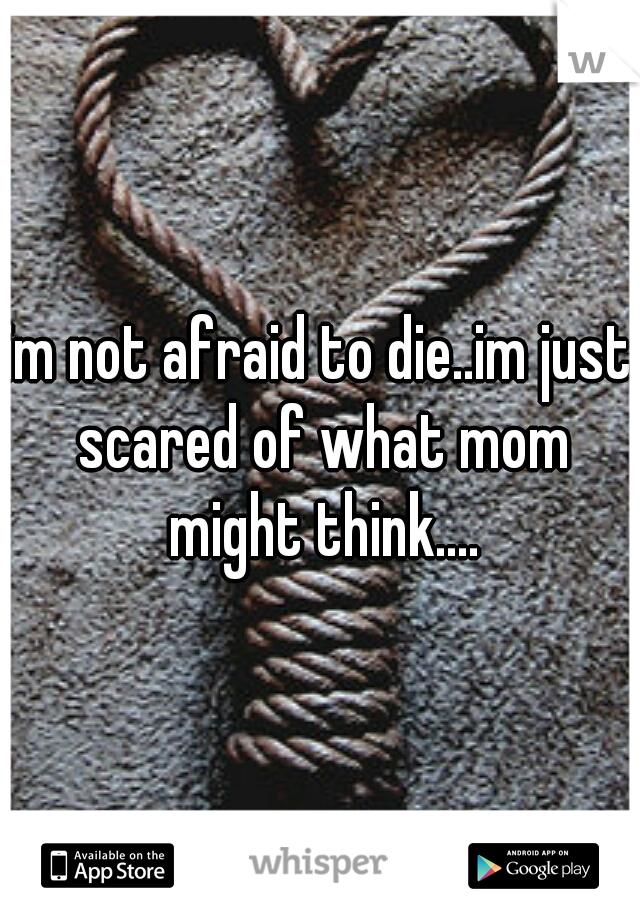 im not afraid to die..im just scared of what mom might think....