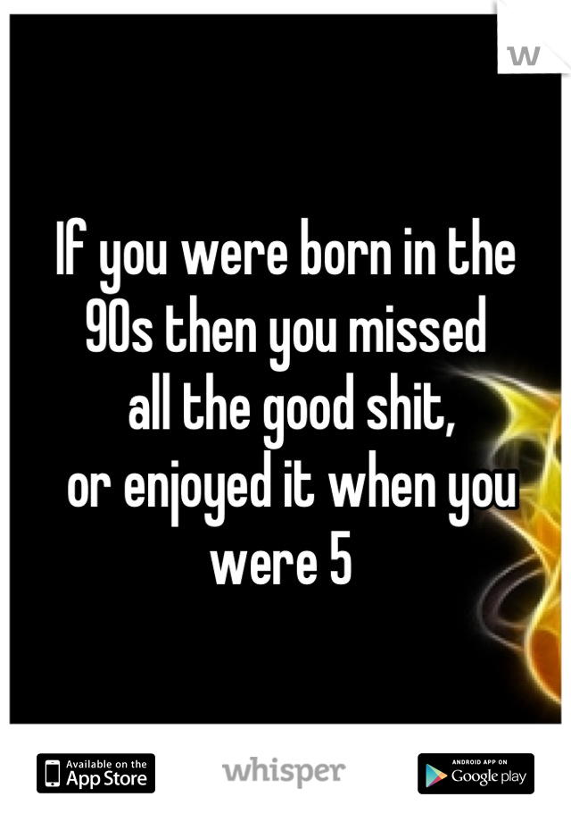 If you were born in the 
90s then you missed
 all the good shit,
 or enjoyed it when you were 5 