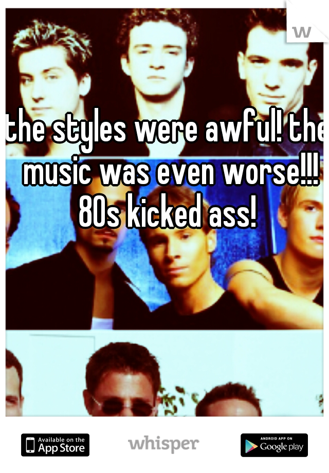 the styles were awful! the music was even worse!!! 80s kicked ass! 